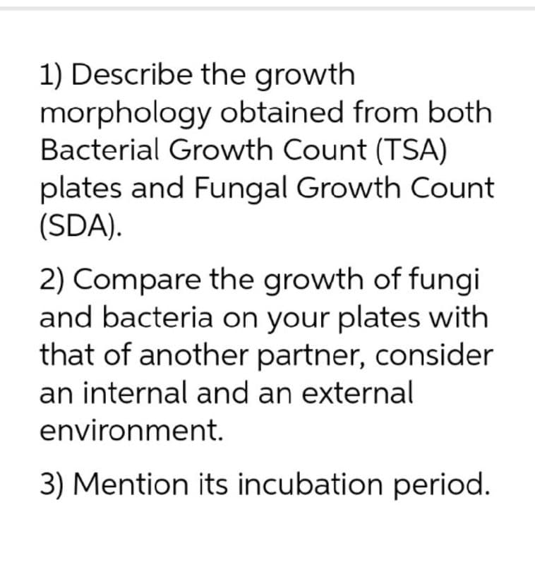1) Describe the growth
morphology obtained from both
Bacterial Growth Count (TSA)
plates and Fungal Growth Count
(SDA).
2) Compare the growth of fungi
and bacteria on your plates with
that of another partner, consider
an internal and an external
environment.
3) Mention its incubation period.
