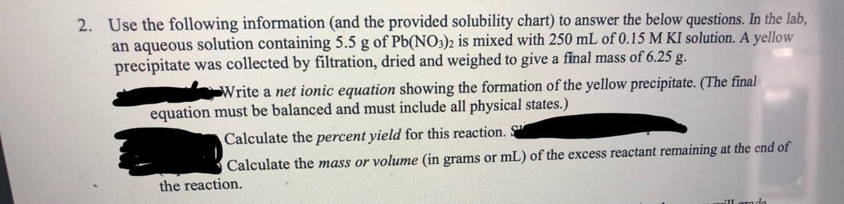 2. Use the following information (and the provided solubility chart) to answer the below questions. In the lab,
an aqueous solution containing 5.5 g of Pb(NO3)2 is mixed with 250 mL of 0.15 M KI solution. A yellow
precipitate was collected by filtration, dried and weighed to give a final mass of 6.25 g.
Write a net ionic equation showing the formation of the yellow precipitate. (The final
equation must be balanced and must include all physical states.)
Calculate the percent yield for this reaction. S
Calculate the mass or volume (in grams or mL) of the excess reactant remaining at the end of
the reaction.
11 groda
