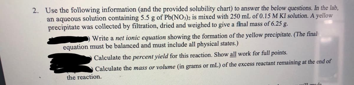 2. Use the following information (and the provided solubility chart) to answer the below questions. In the lab,
an aqueous solution containing 5.5 g of Pb(NO3)2 is mixed with 250 mL of 0.15 M KI solution. A yellow
precipitate was collected by filtration, dried and weighed to give a final mass of 6.25 g.
Write a net ionic equation showing the formation of the yellow precipitate. (The final
equation must be balanced and must include all physical states.)
Calculate the percent yield for this reaction. Show all work for full points.
Calculate the mass or volume (in grams or mL) of the excess reactant remaining at the end of
the reaction.
11 groda
