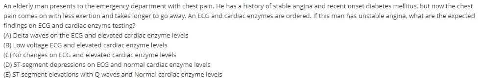 An elderly man presents to the emergency department with chest pain. He has a history of stable angina and recent onset diabetes mellitus, but now the chest
pain comes on with less exertion and takes longer to go away. An ECG and cardiac enzymes are ordered. If this man has unstable angina, what are the expected
findings on ECG and cardiac enzyme testing?
(A) Delta waves on the ECG and elevated cardiac enzyme levels
(B) Low voltage ECG and elevated cardiac enzyme levels
() No changes on ECG and elevated cardiac enzyme levels
(D) ST-segment depressions on ECG and normal cardiac enzyme levels
(E) ST-segment elevations with Q waves and Normal cardiac enzyme levels
