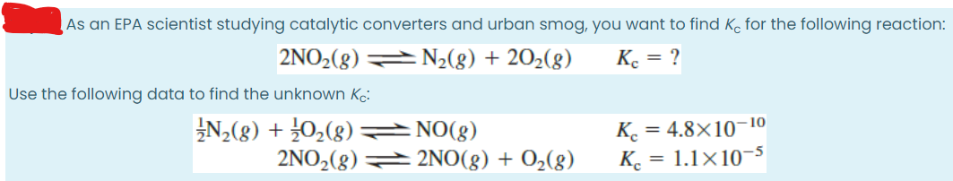 As an EPA scientist studying catalytic converters and urban smog, you want to find Ko for the following reaction:
2NO2(8) N2(8) + 202(8)
Ke = ?
Use the following data to find the unknown Kc:
N(g) + 02(8) =NO(g)
K.
= 4.8×10-10
2NO2(8) 2NO(g) + 02(8)
K. = 1.1×10-s
