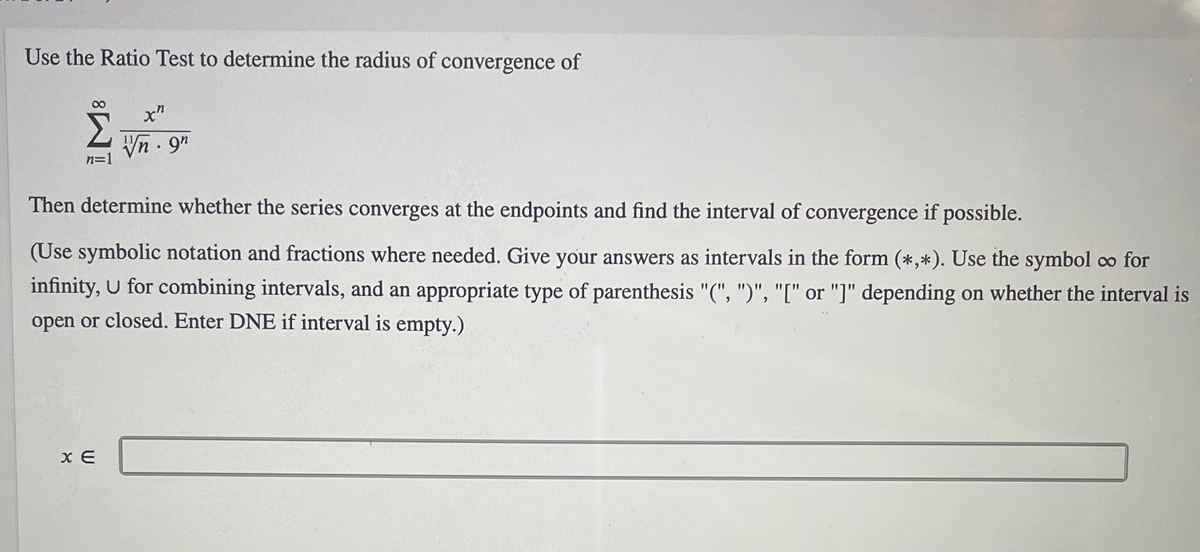 Use the Ratio Test to determine the radius of convergence of
Vn - 9"
n=1
Then determine whether the series converges at the endpoints and find the interval of convergence if possible.
(Use symbolic notation and fractions where needed. Give your answers as intervals in the form (*,*). Use the symbol co for
infinity, U for combining intervals, and an appropriate type of parenthesis "(", ")", "[" or "]" depending on whether the interval is
open or closed. Enter DNE if interval is empty.)
