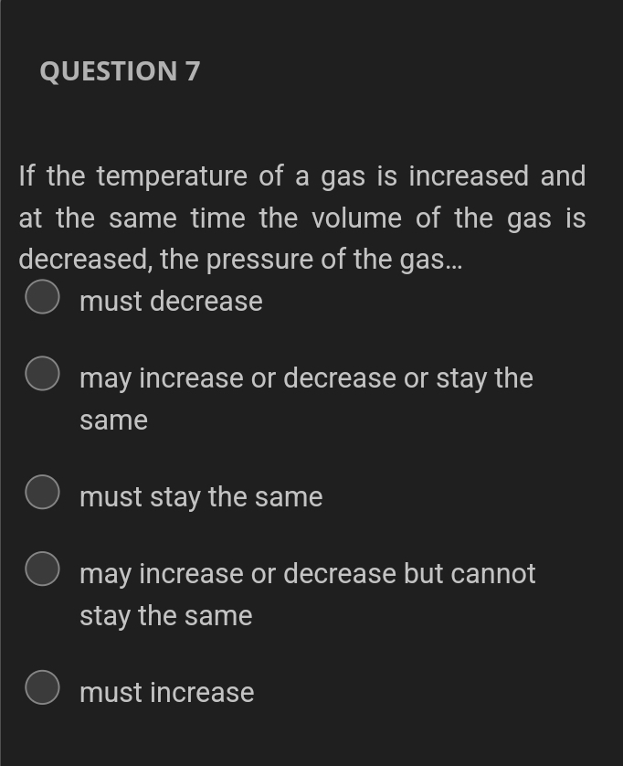 QUESTION 7
If the temperature of a gas is increased and
at the same time the volume of the gas is
decreased, the pressure of the gas...
O must decrease
may increase or decrease or stay the
same
must stay the same
may increase or decrease but cannot
stay the same
must increase
