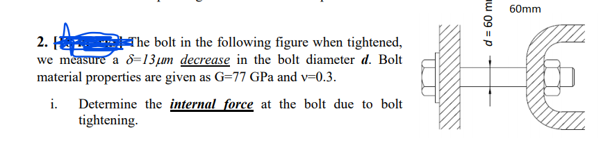 60mm
2. H
we measure a &=13µm decrease in the bolt diameter d. Bolt
material properties are given as G=77 GPa and v=0.3.
The bolt in the following figure when tightened,
Determine the internal force at the bolt due to bolt
tightening.
i.
1 09 = p
