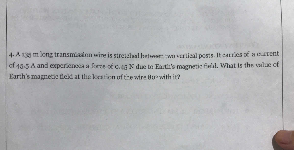 4. A 135 m long transmission wire is stretched between two vertical posts. It carries of a current
of 45-5 A and experiences a force of o.45 N due to Earth's magnetic field. What is the value of
Earth's magnetic field at the location of the wire 80° with it?

