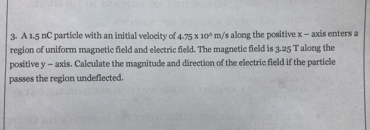 3. A 1.5 nC particle with an initial velocity of 4.75 x 106 m/s along the positivex-axis enters a
region of uniform magnetic field and electric field. The magnetic field is 3.25 Talong the
positive y- axis. Calculate the magnitude and direction of the electric field if the particle
passes the region undeflected.
