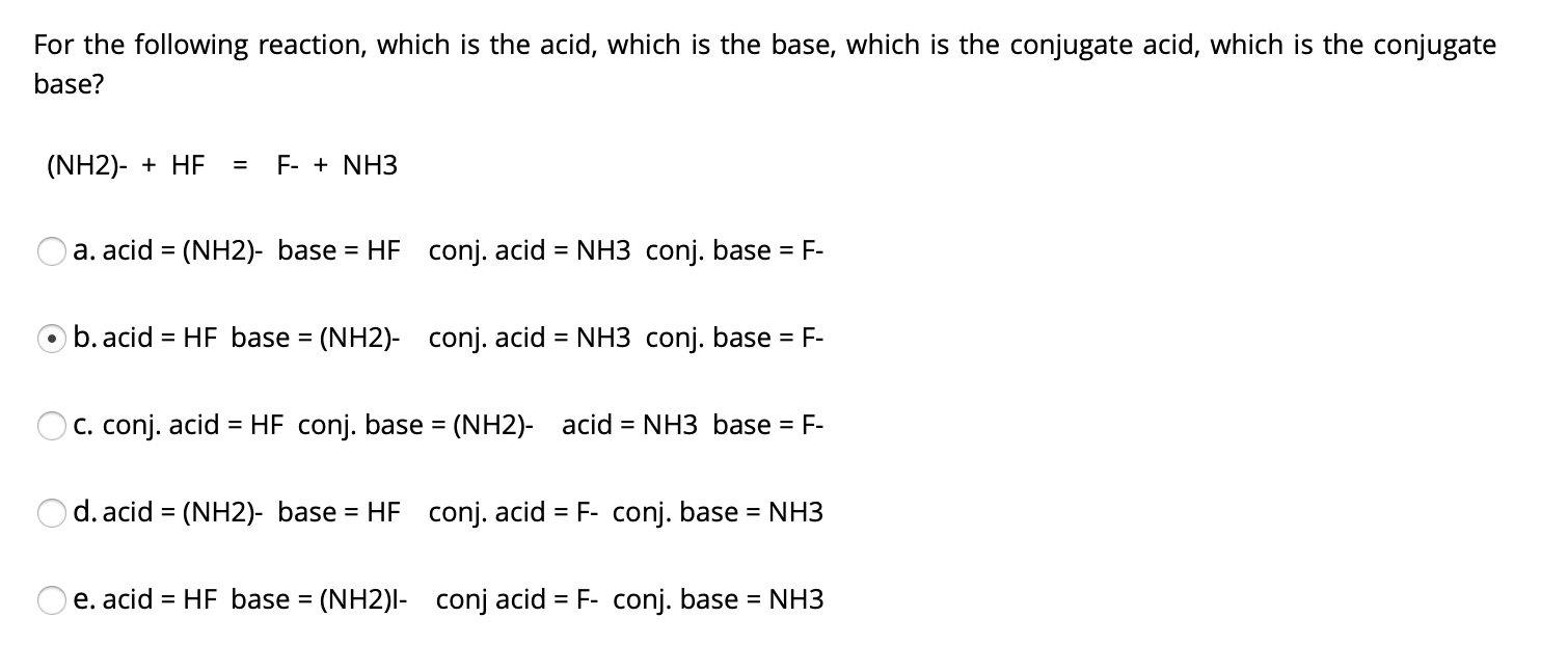 For the following reaction, which is the acid, which is the base, which is the conjugate acid, which is the conjugate
base?
(NH2)- + HF
F- + NH3
=
a. acid = (NH2)- base = HF conj. acid = NH3 conj. base = F-
%3D
b. acid = HF base = (NH2)- conj. acid = NH3 conj. base = F-
C. conj. acid = HF conj. base = (NH2)- acid = NH3 base = F-
%3D
d. acid = (NH2)- base = HF conj. acid = F- conj. base = NH3
