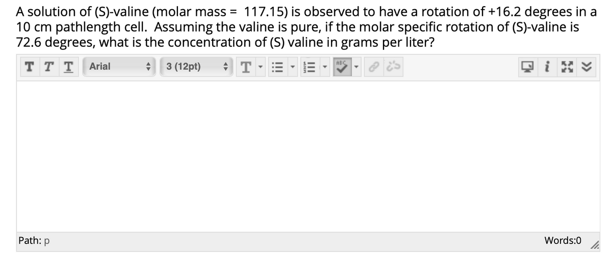 117.15) is observed to have a rotation of +16.2 degrees in a
A solution of (S)-valine (molar mass =
10 cm pathlength cell. Assuming the valine is pure, if the molar specific rotation of (S)-valine is
72.6 degrees, what is the concentration of (S) valine in grams per liter?
T T T
* 3 (12pt)
ABC
Arial
Path: p
Words:0
