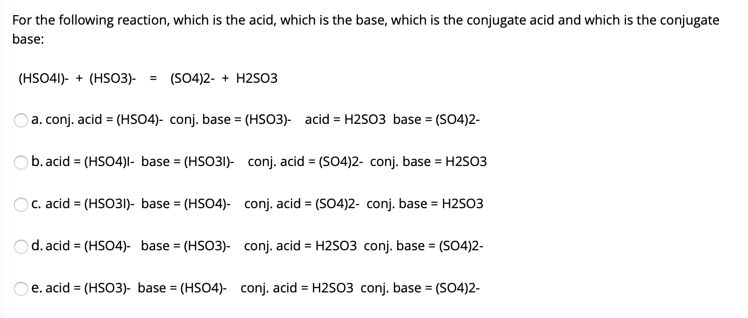 For the following reaction, which is the acid, which is the base, which is the conjugate acid and which is the conjugate
base:
(HSO41)- + (HSO3)-
(SO4)2- + H2SO3
%3D
a. conj. acid = (HSO4)- conj. base = (HSO3)- acid = H2SO3 base = (SO4)2-
%3D
%3D
%3D
b. acid = (HSO4)l- base = (HSO31)- conj. acid = (SO4)2- conj. base
= H2SO3
%3D
C. acid = (HSO31)- base = (HSO4)- conj. acid = (SO4)2- conj. base = H2SO3
%3D
%3D
Od. acid = (HSO4)- base = (HSO3)- conj. acid = H2SO3 conj. base = (SO4)2-
%3D
%3D
%3D
%3D
e. acid = (HSO3)- base = (HSO4)- conj. acid = H2SO3 conj. base = (SO4)2-
