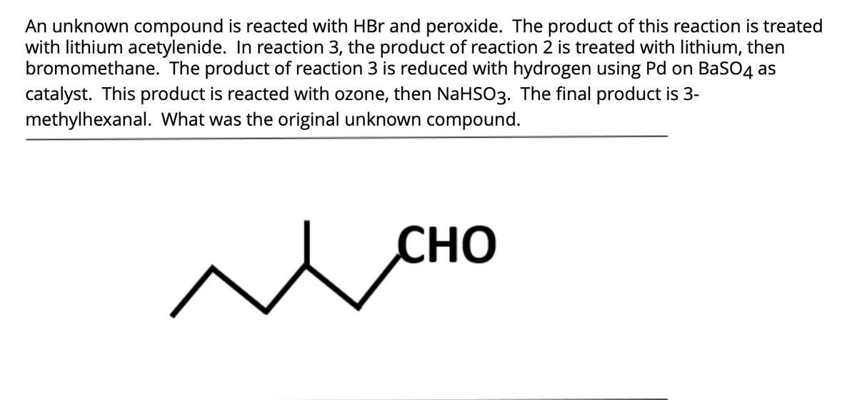 An unknown compound is reacted with HBr and peroxide. The product of this reaction is treated
with lithium acetylenide. In reaction 3, the product of reaction 2 is treated with lithium, then
bromomethane. The product of reaction 3 is reduced with hydrogen using Pd on BaSO4 as
catalyst. This product is reacted with ozone, then NaHSO3. The final product is 3-
methylhexanal. What was the original unknown compound.
CHO
