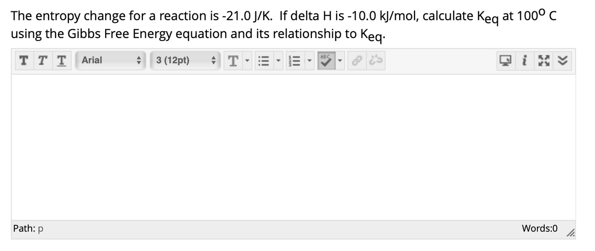 The entropy change for a reaction is -21.0 J/K. If delta H is -10.0 kJ/mol, calculate Keg at 1000 C
using the Gibbs Free Energy equation and its relationship to Keg.
* T = •E -
ABC
T T T
Arial
3 (12pt)
回i
Path:
Words:0
