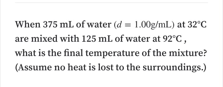 When 375 mL of water (d = 1.00g/mL) at 32°C
are mixed with 125 mL of water at 92°C,
what is the final temperature of the mixture?
(Assume no heat is lost to the surroundings.)
