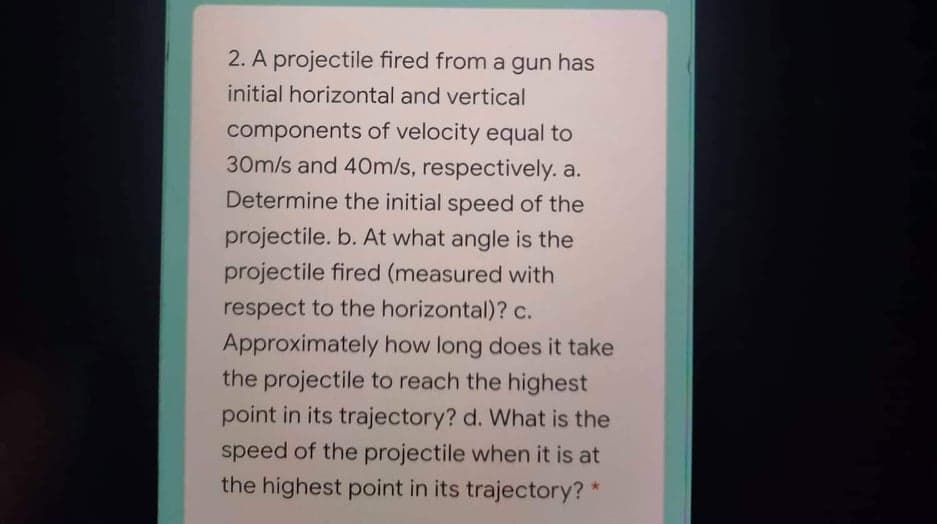 2. A projectile fired from a gun has
initial horizontal and vertical
components of velocity equal to
30m/s and 4Om/s, respectively. a.
Determine the initial speed of the
projectile. b. At what angle is the
projectile fired (measured with
respect to the horizontal)? c.
Approximately how long does it take
the projectile to reach the highest
point in its trajectory? d. What is the
speed of the projectile when it is at
the highest point in its trajectory? *
