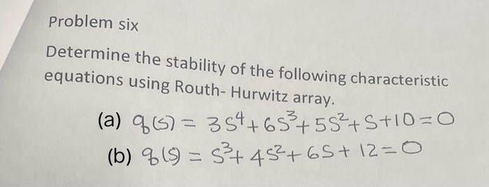 Problem six
Determine the stability of the following characteristic
equations using Routh- Hurwitz array.
(a) q (s) = 354 +65²3³ +55²+S+10=0
(b) 8 (s) = 5²³+ 45² +65 +12=0