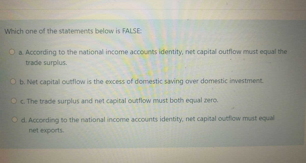 Which one of the statements below is FALSE:
a. According to the national income accounts identity, net capital outflow must equal the
trade surplus.
Ob. Net capital outflow is the excess of domestic saving over domestic investment.
Oc. The trade surplus and net capital outflow must both equal zero.
O d. According to the national income accounts identity, net capital outflow must equal
net exports.
