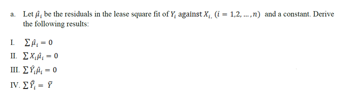 a. Let û; be the residuals in the lease square fit of Y; against X; (i = 1,2, ... ,n) and a constant. Derive
the following results:
%3D
E Ĥ; = 0
II. EX;â; = 0
III. E Ý;Â; = 0
IV. EÝ, = Y
I.
