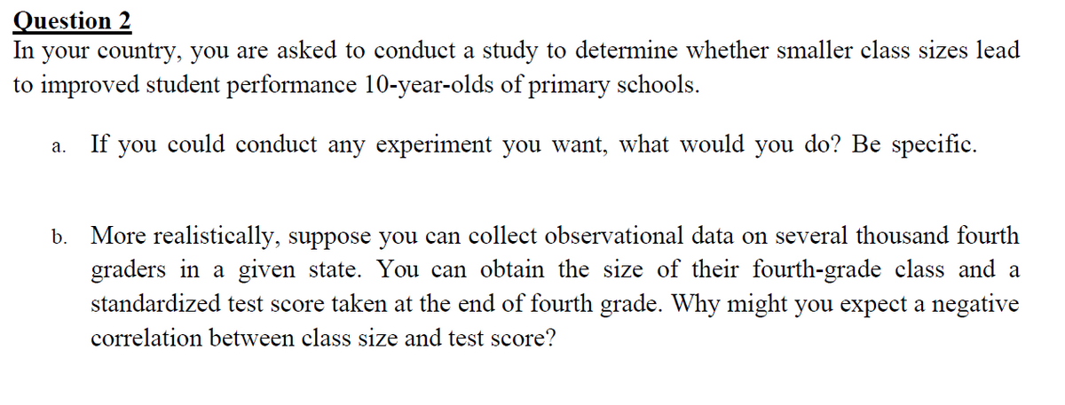 Question 2
In your country, you are asked to conduct a study to determine whether smaller class sizes lead
to improved student performance 10-year-olds of primary schools.
If you could conduct any experiment you want, what would you do? Be specific.
а.
b. More realistically, suppose you can collect observational data on several thousand fourth
graders in a given state. You can obtain the size of their fourth-grade class and a
standardized test score taken at the end of fourth grade. Why might you expect a negative
correlation between class size and test score?
