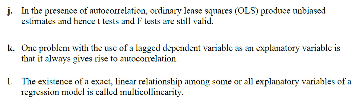 j. In the presence of autocorrelation, ordinary lease squares (OLS) produce unbiased
estimates and hence t tests and F tests are still valid.
k. One problem with the use of a lagged dependent variable as an explanatory variable is
that it always gives rise to autocorrelation.
1. The existence of a exact, linear relationship among some or all explanatory variables of a
regression model is called multicollinearity.
