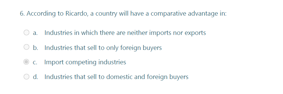 6. According to Ricardo, a country will have a comparative advantage in:
Industries in which there are neither imports nor exports
O b. Industries that sell to only foreign buyers
O c. Import competing industries
O d. Industries that sell to domestic and foreign buyers
