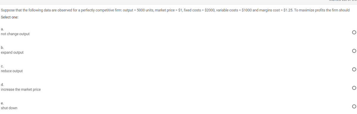 Suppose that the following data are observed for a perfectly competitive firm: output = 5000 units, market price = $1, fixed costs = $2000, variable costs = $1000 and margins cost = $1.25. To maximize profits the firm should
Select one:
a.
not change output
b.
expand output
C.
reduce output
d.
increase the market price
е.
shut down
