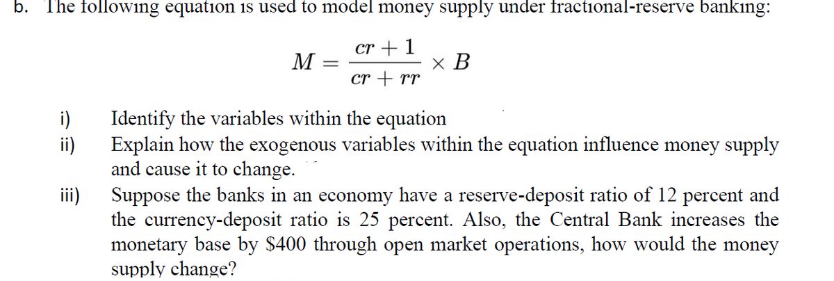 b. The following equation is used to model money supply under fractional-reserve bankıng:
cr + 1
M
x B
cr + rr
Identify the variables within the equation
ii)
i)
Explain how the exogenous variables within the equation influence money supply
and cause it to change.
iii)
Suppose the banks in an economy have a reserve-deposit ratio of 12 percent and
the currency-deposit ratio is 25 percent. Also, the Central Bank increases the
monetary base by $400 through open market operations, how would the money
supply change?
