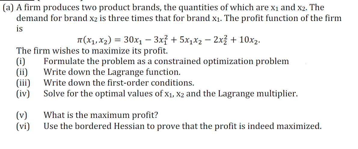 (a) A firm produces two product brands, the quantities of which are x1 and x2. The
demand for brand x2 is three times that for brand x1. The profit function of the firm
is
T (x1, x2) = 30x1 – 3x² + 5x1x2 – 2x² + 10x2.
%3D
The firm wishes to maximize its profit.
(i)
(ii)
(iii)
(iv)
Formulate the problem as a constrained optimization problem
Write down the Lagrange function.
Write down the first-order conditions.
Solve for the optimal values of x1, X2 and the Lagrange multiplier.
(v)
(vi)
What is the maximum profit?
Use the bordered Hessian to prove that the profit is indeed maximized.
