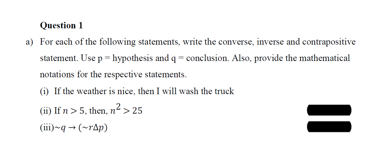 Question 1
a) For each of the following statements, write the converse, inverse and contrapositive
statement. Use p= hypothesis and q = conclusion. Also, provide the mathematical
notations for the respective statements.
(i) If the weather is nice, then I will wash the truck
(ii) If n > 5, then, n“> 25
(iii)~q → (~rAp)
%3D
