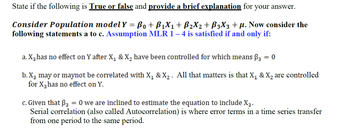 State if the following is True or false and provide a brief explanation for your answer.
Consider Population modelY = Bo+ B1X1+ B2X2 + B3X3 +µ. Now consider the
following statements a to c. Assumption MLR 1– 4 is satisfied if and only if:
a. X,has no effect on Y after X, & X, have been controlled for which means B3 = 0
%3D
b. X3 may or maynot be correlated with X, & X2 . All that matters is that X, & X, are controlled
for X,has no effect on Y.
c. Given that B3 = 0 we are inclined to estimate the equation to include X3.
Serial correlation (also called Autocorrelation) is where error terms in a time series transfer
from one period to the same period.
