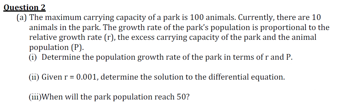 Question 2
(a) The maximum carrying capacity of a park is 100 animals. Currently, there are 10
animals in the park. The growth rate of the park's population is proportional to the
relative growth rate (r), the excess carrying capacity of the park and the animal
population (P).
(i) Determine the population growth rate of the park in terms of r and P.
(ii) Given r = 0.001, determine the solution to the differential equation.
(iii)When will the park population reach 50?
