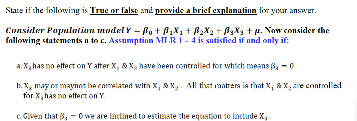State if the following is True or false and provide a brief explanation for your answer.
Consider Population model Y = Bo + B1X1+ B2X2+ B3X3 + µ. Now consider the
following statements a to c. Assumption MLR 1– 4 is satisfied if and only if:
a. X,has no effect on Y after X, & X, have been controlled for which means B, = 0
b. X3 may or maynot be correlated with X, & X2 . All that matters is that X, & X2 are controlled
for X,has no effect on Y.
c. Given that B3
= 0 we are inclined to estimate the equation to include X3.

