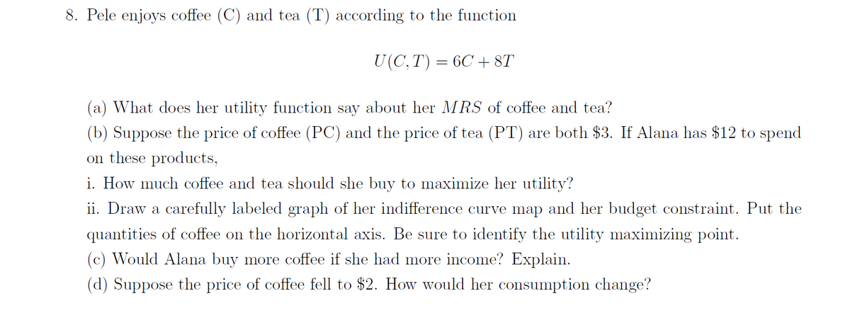 8. Pele enjoys coffee (C) and tea (T) according to the function
U(C, T) = 6C + 8T
(a) What does her utility function say about her MRS of coffee and tea?
(b) Suppose the price of coffee (PC) and the price of tea (PT) are both $3. If Alana has $12 to spend
on these products,
i. How much coffee and tea should she buy to maximize her utility?
ii. Draw a carefully labeled graph of her indifference curve map and her budget constraint. Put the
quantities of coffee on the horizontal axis. Be sure to identify the utility maximizing point.
(c) Would Alana buy more coffee if she had more income? Explain.
(d) Suppose the price of coffee fell to $2. How would her consumption change?
