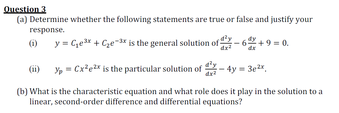 Question 3
(a) Determine whether the following statements are true or false and justify your
response.
(i)
y = Ce3* + C2e-3x is the general solution ofdy
dx2
dy
+ 9 = 0.
dx
d²y
(11)
Yp = Cx?e2x is the particular solution of
dx2
4y = 3e2x.
(b) What is the characteristic equation and what role does it play in the solution to a
linear, second-order difference and differential equations?
