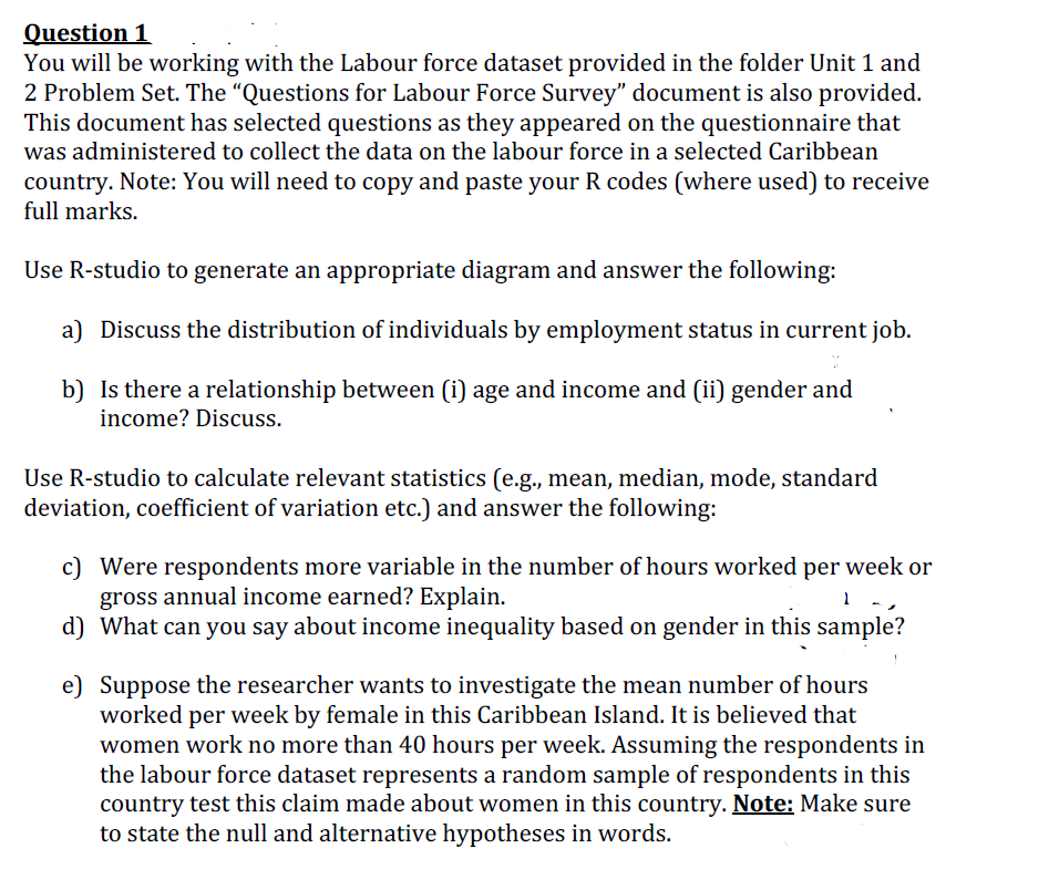Question 1
You will be working with the Labour force dataset provided in the folder Unit 1 and
2 Problem Set. The “Questions for Labour Force Survey" document is also provided.
This document has selected questions as they appeared on the questionnaire that
was administered to collect the data on the labour force in a selected Caribbean
country. Note: You will need to copy and paste your R codes (where used) to receive
full marks.
Use R-studio to generate an appropriate diagram and answer the following:
a) Discuss the distribution of individuals by employment status in current job.
b) Is there a relationship between (i) age and income and (ii) gender and
income? Discuss.
Use R-studio to calculate relevant statistics (e.g., mean, median, mode, standard
deviation, coefficient of variation etc.) and answer the following:
c) Were respondents more variable in the number of hours worked per week or
gross annual income earned? Explain.
d) What can you say about income inequality based on gender in this sample?
e) Suppose the researcher wants to investigate the mean number of hours
worked per week by female in this Caribbean Island. It is believed that
women work no more than 40 hours per week. Assuming the respondents in
the labour force dataset represents a random sample of respondents in this
country test this claim made about women in this country. Note: Make sure
to state the null and alternative hypotheses in words.
