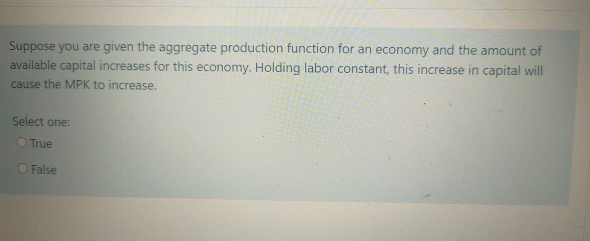 Suppose you are given the aggregate production function for an economy and the amount of
available capital increases for this economy. Holding labor constant, this increase in capital will
cause the MPK to increase.
Select one:
O True
False
