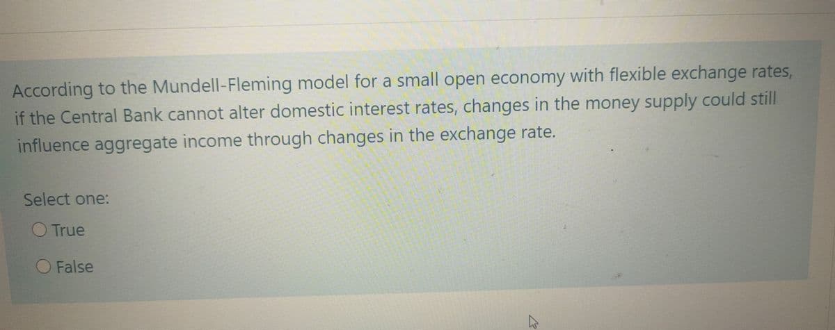 According to the Mundell-Fleming model for a small open economy with flexible exchange rates,
if the Central Bank cannot alter domestic interest rates, changes in the money supply could still
influence aggregate income through changes in the exchange rate.
Select one:
O True
O False
