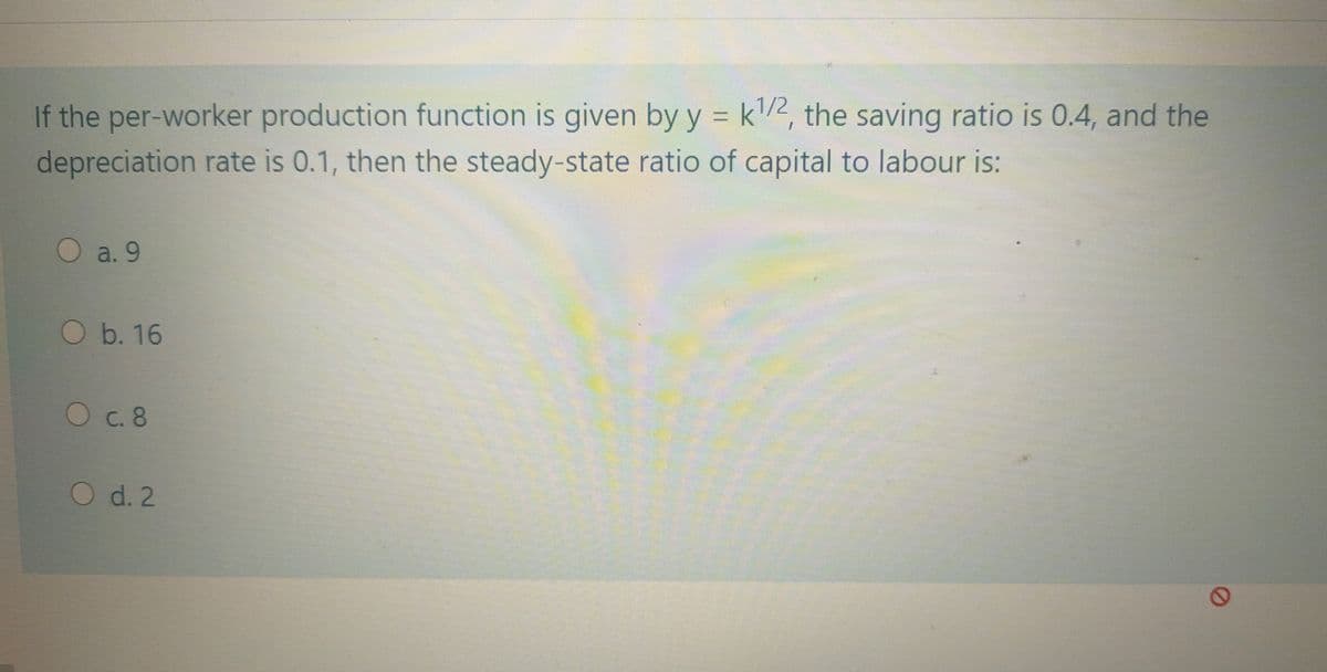 If the per-worker production function is given by y = k2, the saving ratio is 0.4, and the
depreciation rate is 0.1, then the steady-state ratio of capital to labour is:
O a. 9
b. 16
C. 8
O d. 2
