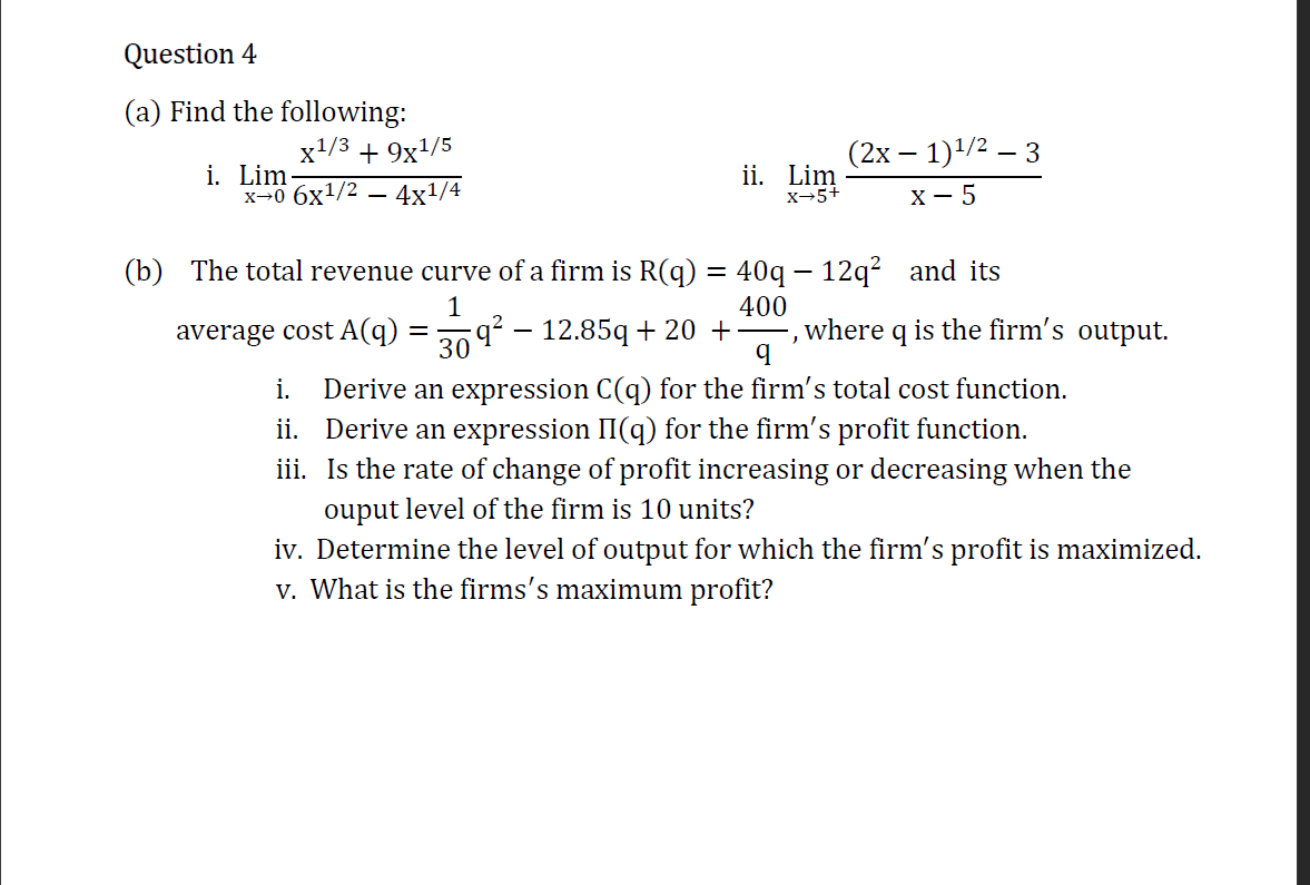 (a) Find the following:
x+/3 + 9x/5
(2х — 1)1/2 — 3
i. Lim-
x→0 6x1/2 – 4x1/4
ii. Lim
х-5+
х — 5
(b) The total revenue curve of a firm is R(q) = 40q – 12q² _and its
400
where q is the firm's output.
1
average cost A(q)
q² – 12.85q + 20 +
30
Derive an expression C(q) for the firm's total cost function.
ii. Derive an expression II(q) for the firm's profit function.
iii. Is the rate of change of profit increasing or decreasing when the
ouput level of the firm is 10 units?
iv. Determine the level of output for which the firm's profit is maximized.
v. What is the firms's maximum profit?
i.
