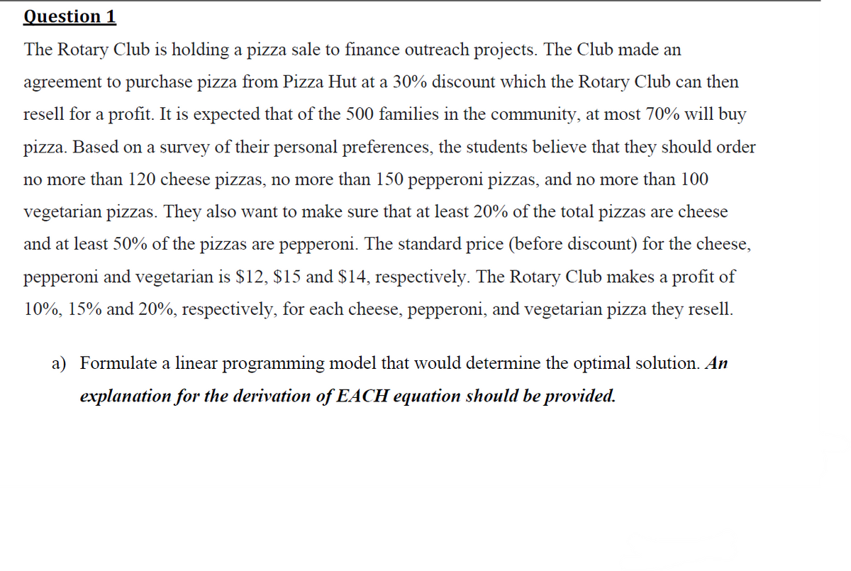 Question 1
The Rotary Club is holding a pizza sale to finance outreach projects. The Club made an
agreement to purchase pizza from Pizza Hut at a 30% discount which the Rotary Club can then
resell for a profit. It is expected that of the 500 families in the community, at most 70% will buy
pizza. Based on a survey of their personal preferences, the students believe that they should order
no more than 120 cheese pizzas, no more than 150 pepperoni pizzas, and no more than 100
vegetarian pizzas. They also want to make sure that at least 20% of the total pizzas are cheese
and at least 50% of the pizzas are pepperoni. The standard price (before discount) for the cheese,
pepperoni and vegetarian is $12, $15 and $14, respectively. The Rotary Club makes a profit of
10%, 15% and 20%, respectively, for each cheese, pepperoni, and vegetarian pizza they resell.
a) Formulate a linear programming model that would determine the optimal solution. An
explanation for the derivation of EACH equation should be provided.
