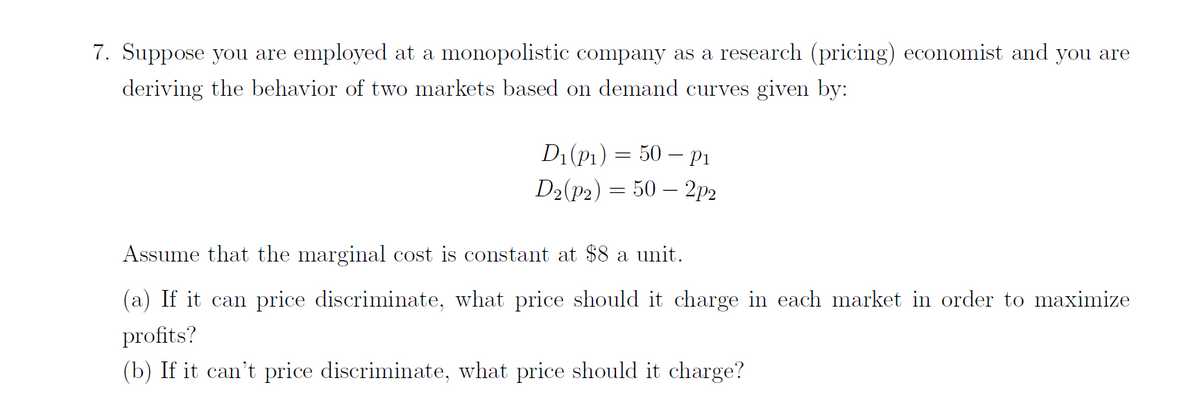 7. Suppose you are employed at a monopolistic company as a research (pricing) economist and you are
deriving the behavior of two markets based on demand curves given by:
D1(P1) = 50 – P1
D2(P2) = 50 – 2p2
Assume that the marginal cost is constant at $8 a unit.
(a) If it can price discriminate, what price should it charge in each market in order to maximize
profits?
(b) If it can't price discriminate, what price should it charge?
