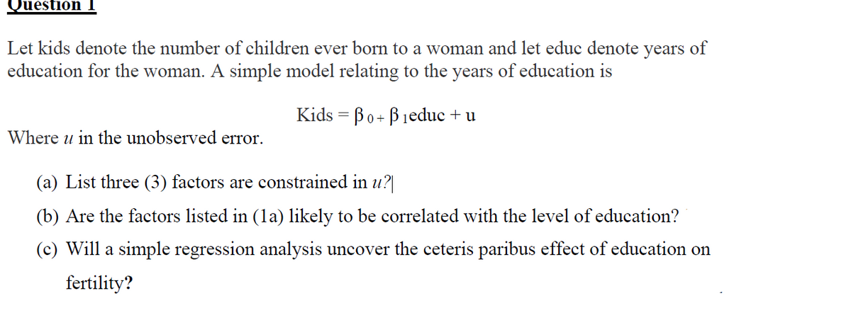 Question
Let kids denote the number of children ever born to a woman and let educ denote years of
education for the woman. A simple model relating to the years of education is
Kids = Bo+ Bieduc + u
Where u in the unobserved error.
(a) List three (3) factors are constrained in u?
(b) Are the factors listed in (la) likely to be correlated with the level of education?
(c) Will a simple regression analysis uncover the ceteris paribus effect of education on
fertility?
