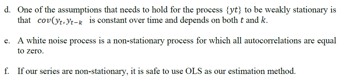 d. One of the assumptions that needs to hold for the process {yt} to be weakly stationary is
that cov(yt,yt-k is constant over time and depends on both t and k.
e. A white noise process is a non-stationary process for which all autocorrelations are equal
to zero.
f. If our series are non-stationary, it is safe to use OLS as our estimation method.
