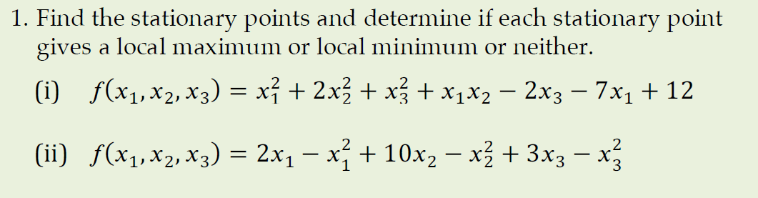 1. Find the stationary points and determine if each stationary point
gives a local maximum or local minimum or neither.
(i) f(x1,x2, x3) = xỉ + 2x3 + x + x1x2 – 2x3 – 7x1 + 12
.2
(ii) f(x1,x2, x3) = 2x1 – x + 10x, – x + 3x3 – x

