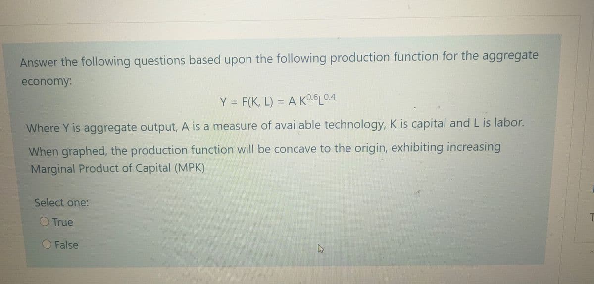 Answer the following questions based upon the following production function for the aggregate
economy:
Y = F(K, L) = A K0.6L0.4
%3D
Where Y is aggregate output, A is a measure of available technology, K is capital and L is labor.
When graphed, the production function will be concave to the origin, exhibiting increasing
Marginal Product of Capital (MPK)
Select one:
True
O False
