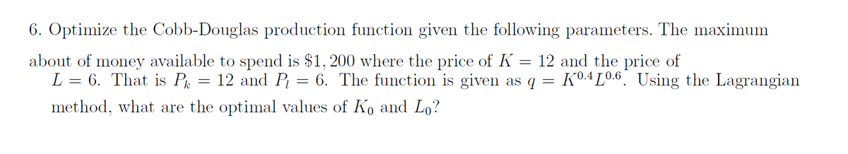 6. Optimize the Cobb-Douglas production function given the following parameters. The maximum
about of money available to spend is $1, 200 where the price of K
L = 6. That is P = 12 and P = 6. The function is given as q
12 and the price of
K0.4 L0.6 Using the Lagrangian
method, what are the optimal values of Ko and Lo?
