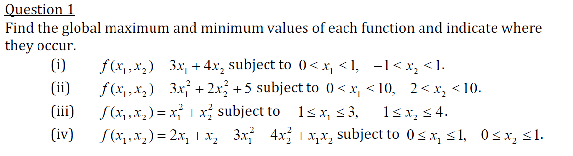 Question 1
Find the global maximum and minimum values of each function and indicate where
they occur.
(i)
f(x,x, ) = 3x, + 4.x, subject to 0<x, <1, -1<x, <1.
f (x, , x2 ) = 3x + 2.x; +5 subject to 0 < x, <10, 2< x, <10.
f(x,,x, ) = x + x subject to -1<x¡ < 3, -1<x, <4.
(iv)
(ii)
(iii)
f (x,,x,) = 2x, + x, – 3x – 4x + x,x, subject to 0<x, <1, 0<x, <1.

