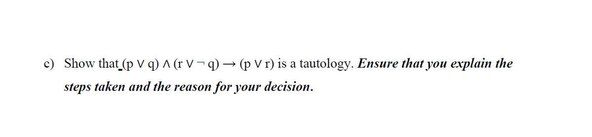 c) Show that (p V q) ^ (r V ¬ q) –→ (p V r) is a tautology. Ensure that you explain the
steps taken and the reason for your decision.
