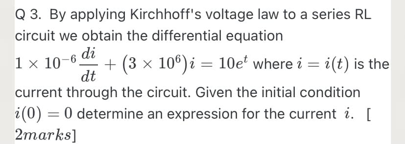 Q 3. By applying Kirchhoff's voltage law to a series RL
circuit we obtain the differential equation
di
1 x 10-6
+ (3 x 106) i = 10e' where i = i(t) is the
dt
current through the circuit. Given the initial condition
i(0) = 0 determine an expression for the current i. [
2marks]
