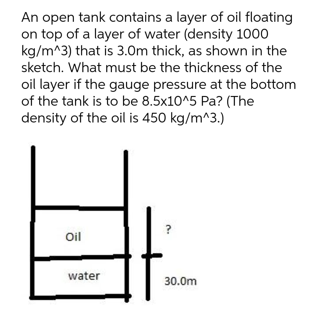 An open tank contains a layer of oil floating
on top of a layer of water (density 1000
kg/m^3) that is 3.0m thick, as shown in the
sketch. What must be the thickness of the
oil layer if the gauge pressure at the bottom
of the tank is to be 8.5x10^5 Pa? (The
density of the oil is 450 kg/m^3.)
?
Oil
water
30.0m

