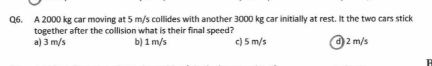 Q6. A 2000 kg car moving at 5 m/s collides with another 3000 kg car initially at rest. It the two cars stick
together after the collision what is their final speed?
a) 3 m/s
b) 1 m/s
c) 5 m/s
d 2 m/s
