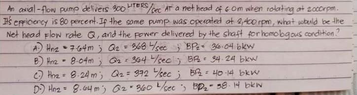 An axial-flow pump delivers 30ooHTERS
Hs erFicency is 80 percent. Ip the same pump was operated at 2,400 rpm, what wbauld be the
Net head Flow rate Q, and the power delivered by the shaft forhomobgous condition?
A Hne - 7-64m 3 Qz = 368 sec BPe 36.04 bkw
B Hnz - 8.04m G2 364 sec BR 34-24 bkw
C Hnz = 8.24 m; Q2= 372 sec ; B2 = 40 14 bkw
D) Hn2 = 8.64m) 02 360sec Bp- 58.14 bkw
sec AT a net head of 6Om when rotating at 20corpm.
%3D
%3D
